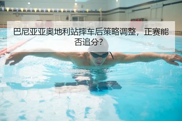巴尼亚亚奥地利站摔车后策略调整，正赛能否追分？